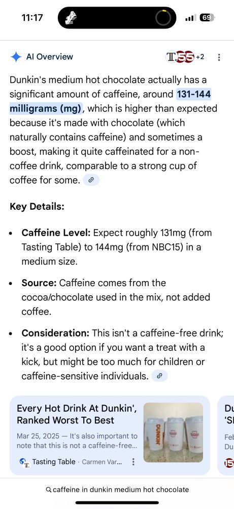 Google AI overview for caffeine content in a Dunkin’s medium hot chocolate. It claims it has 131-144 mg of caffeine. In case you want it, the entire text is as follows:

• Al Overview
Dunkin's medium hot chocolate actually has a significant amount of caffeine, around 131-144 milligrams (mg), which is higher than expected because it's made with chocolate (which naturally contains caffeine) and sometimes a boost, making it quite caffeinated for a non-coffee drink, comparable to a strong cup of coffee for some.
Key Details:
• Caffeine Level: Expect roughly 131mg (from Tasting Table) to 144mg (from NBC15) in a medium size.
• Source: Caffeine comes from the cocoa/chocolate used in the mix, not added coffee.
• Consideration: This isn't a caffeine-free drink; it's a good option if you want a treat with a kick, but might be too much for children or caffeine-sensitive individuals.

A linked article:
Every Hot Drink At Dunkin', Ranked Worst To Best
Mar 25, 2025 — It's also important to note that this is not a caffeine-free….
Tasting Table - Carmen Var.