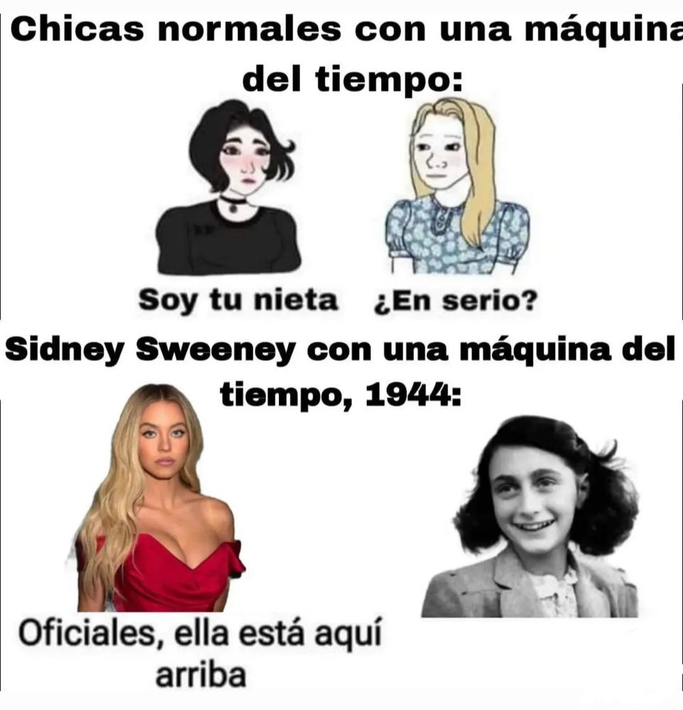 meme em espanhol traduzido
na primeira parte: “meninas normais com uma máquina do tempo” e mostra duas mulheres (em desenho) conversando. uma fala “sou sua neta” e a outra responde “é sério?”.
na segunda parte: “sidney sweeney com uma máquina do tempo volta para 1944”
sidney fala “oficiais, ela está aqui em cima” se referindo a ninguém mais, ninguém menos que anne frank
