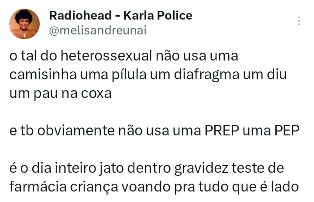 print de tweet da usuária radiohead karla police em que ela diz: “o tal do heterossexual não usa uma
camisinha uma pílula um diafragma um diu
um pau na coxa
e to obviamente não usa uma PREP uma PEP
é o dia inteiro jato dentro gravidez teste de farmácia criança voando pra tudo que é lado”