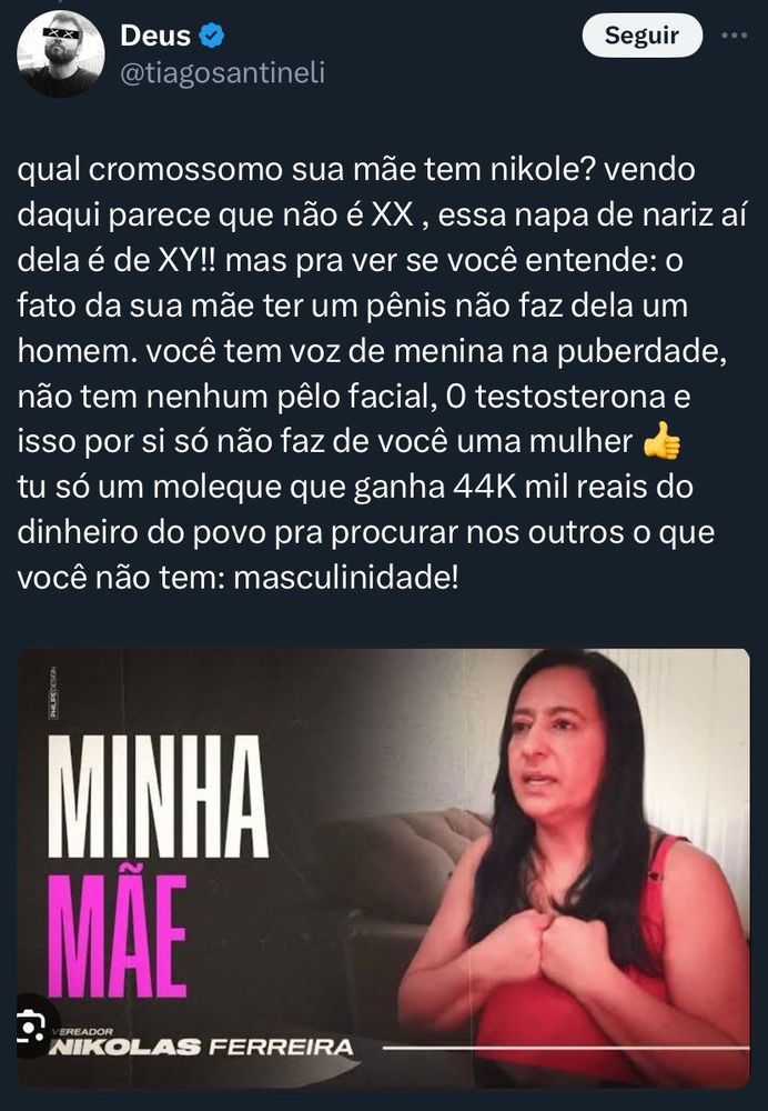 Print de tweet de Tiago Santineli. Ele postou um print de um vídeo do canal do youtube de Nikolas Ferreira que tem a foto de Nikolas na capa. No post ele escreveu: “ qual cromossomo sua mãe tem Nicole? Vendo daqui parece que não é XX, essa napa de nariz aí dela é XY!! mas pra ver se você entende: o fato da sua mãe ter um pênis não faz dela um homem. Você tem voz de menina na puberdade, não tem nenhum pelo facial, zero testosterona e isso por si só não faz de você uma mulher. Tu só é um moleque que ganha 44k mil reais do dinheiro do povo pra procurar o que você não tem: masculinidade!”
