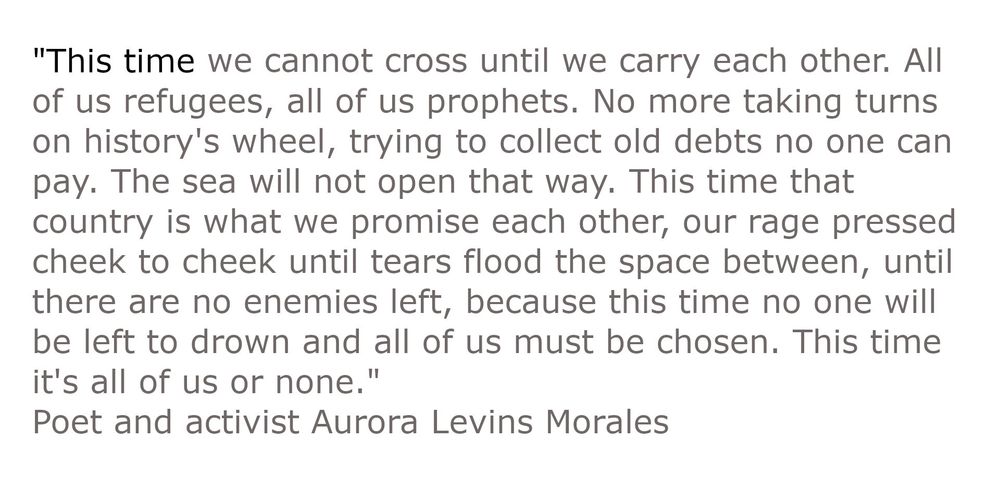 “This time we cannot cross until we carry each other. All of us refugees, all of us prophets. No more taking turns on history’s wheel, trying to collect old debts no one can pay. The sea will not open that way. This time that country is what we promise each other, our rage pressed cheek to cheek until tears flood the space between, until there are no enemies left, because this time no one will be left to drown and all of us must be chosen. This time it’s all of us or none.”
poet and activist Aurora Levins Morales