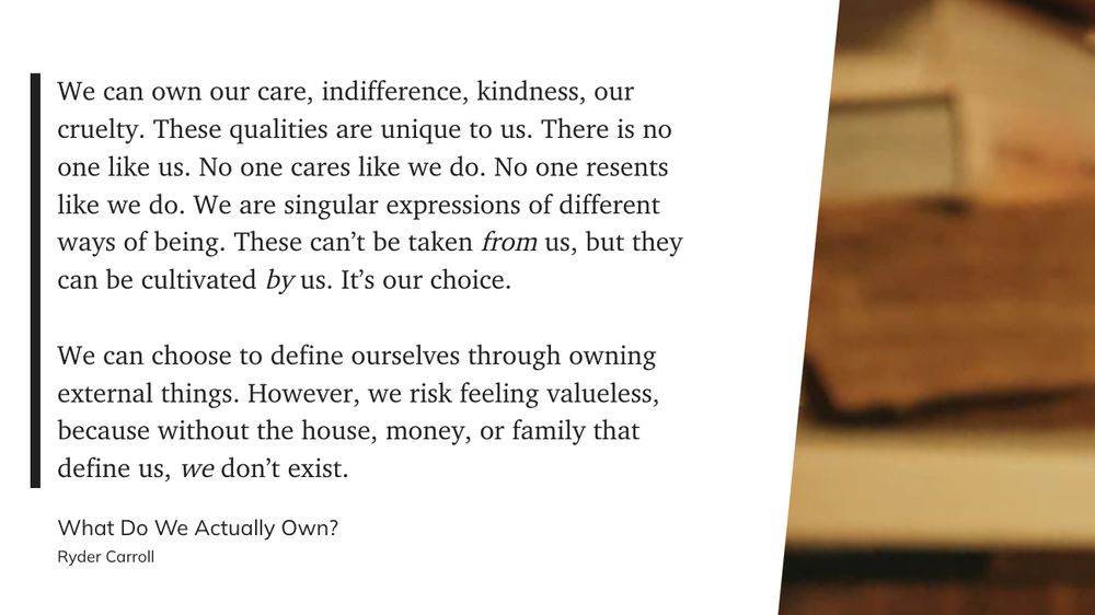 We can own our care, indifference, kindness, our cruelty. These qualities are unique to us. There is no one like us. No one cares like we do. No one resents like we do. We are singular expressions of different ways of being. These can’t be taken from us, but they can be cultivated by us. It’s our choice.

We can choose to define ourselves through owning external things. However, we risk feeling valueless, because without the house, money, or family that define us, we don’t exist. - Ryder Carroll