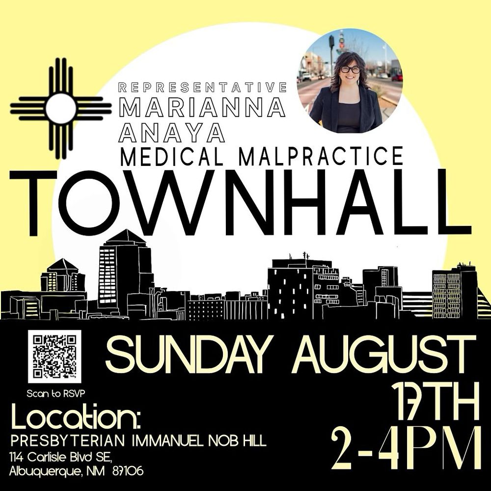 Alt text: Promotional graphic for a Town Hall on Medical Malpractice hosted by Representative Marianna Anaya. 

“TOWNHALL”

“Representative Marianna Anaya Medical Malpractice.” 

Event details: Sunday, August 17th, 2–4 PM, at Presbyterian Immanuel Nob Hill, 114 Carlisle Blvd SE, Albuquerque, NM 87106. 

A QR code is provided to RSVP.