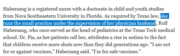 From an article on an anti-vax nurse: Habersang is a registered nurse with a doctorate in child and youth studies from Nova Southeastern University in Florida. As required by Texas law, [user highlighted] she runs the small practice under the supervision of her physician husband [/user highlighted], Rolf Habersang, who once served as the head of pediatrics at the Texas Tech medical school. Dr. Pia, as her patients call her, attributes a rise in autism to the fact that children receive more shots now than they did generations ago. “I am not for or against vaccines,” Habersang said. “I’m for safe vaccines.”