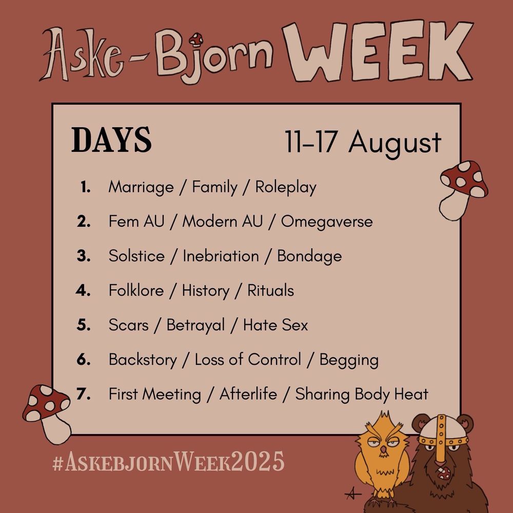 Aske-Bjorn WEEK
DAYS (11-17 August)
1. Marriage / Family / Roleplay
2. Fem AU / Modern AU / Omegaverse
3. Solstice / Inebriation / Bondage
4. Folklore / History / Rituals
5. Scars / Betrayal / Hate Sex
6. Backstory / Loss of Control / Begging
7. First Meeting / Afterlife / Sharing Body Heat
#AskebjornWeek2025
