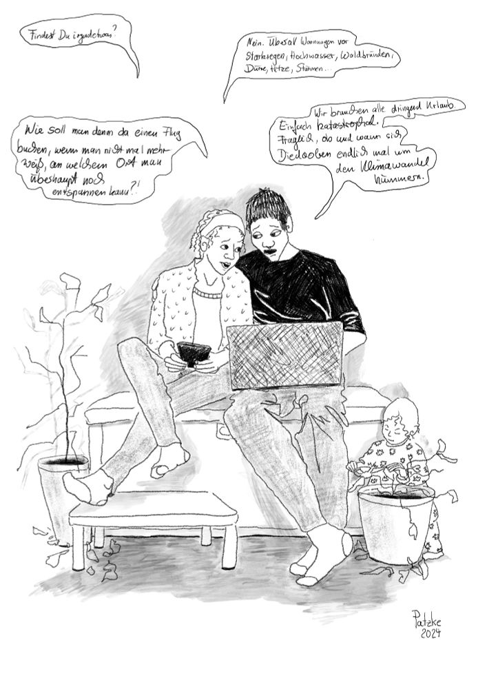 Zwei Menschen planen ihren Urlaub, während ein Kind die Blätter von den Zimmerpflanzen reißt. 
1.Person mit Handy:"Findest Du irgendetwas?" 
2.Person mit Laptop:"Nein. Überall Warnungen vor Starkregen, Hochwasser, Waldbränden, Dürre, Hitze, Stürmen..." 
1.Person:"Wie soll man denn da einen Flug buchen, wenn man nicht mal mehr weiß, an welchem Ort man überhaupt noch entspannen kann?!" 2.Person:"Wir brauchen alle dringend Urlaub. Einfach katastrophal. Fraglich, ob und wann sich Diedaoben endlich mal um den Klimawandel kümmern."