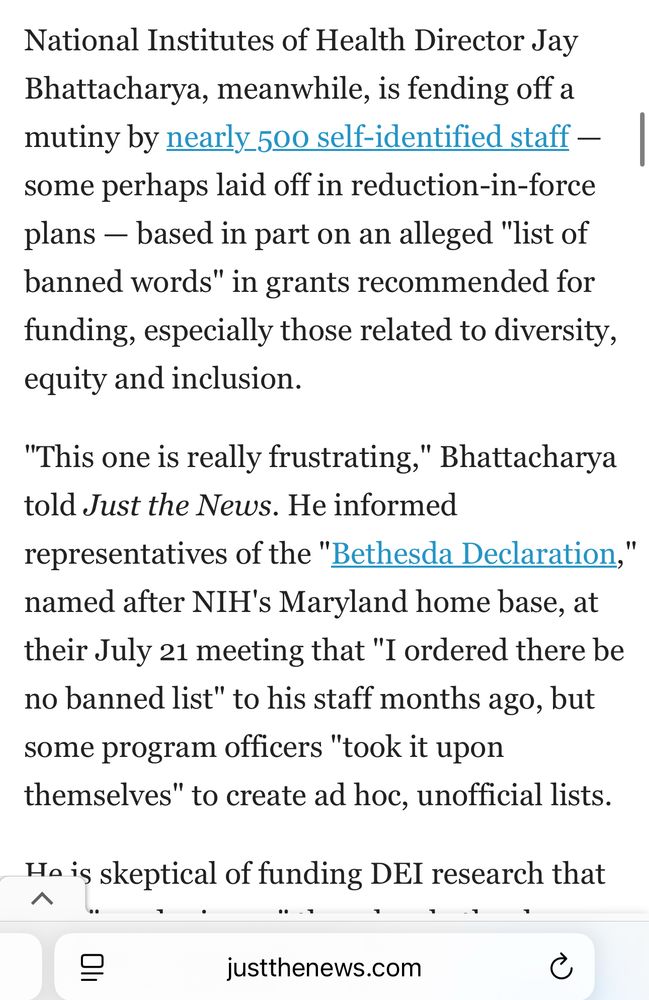 Screen shot of a Just The News article saying: “National Institutes of Health Director Jay Bhattacharya, meanwhile, is fending off a mutiny by nearly 500 self-identified staff — some perhaps laid off in reduction-in-force plans — based in part on an alleged "list of banned words" in grants recommended for funding, especially those related to diversity, equity and inclusion.

"This one is really frustrating," Bhattacharya told Just the News. He informed representatives of the "Bethesda Declaration," named after NIH's Maryland home base, at their July 21 meeting that "I ordered there be no banned list" to his staff months ago, but some program officers "took it upon themselves" to create ad hoc, unofficial lists. “