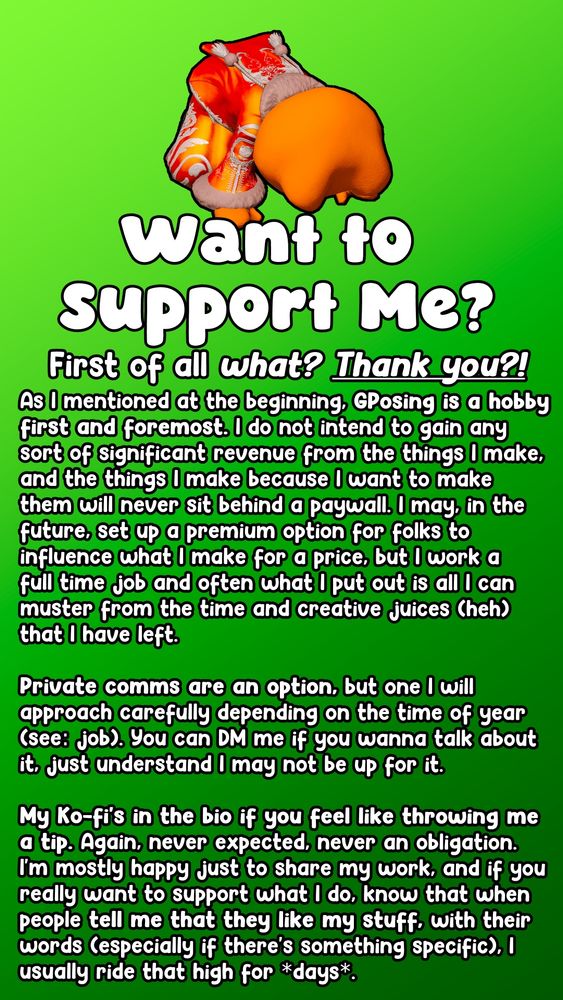 Want to Support Me?
First of all, WHAT? THANK YOU?!

As I mentioned at the beginning, GPosing is a hobby first and foremost. I do not intend to gain any  sort of significant revenue from the things I make, and the things I make because I want to make them will never sit behind a paywall. I may, in the future, set up a premium option for folks to influence what I make for a price, but I work a full time job and often what I put out is all I can muster from the time and creative juices (heh) 
that I have left.

Private comms are an option, but one I will approach carefully depending on the time of year (see: job). You can DM me if you wanna talk about it, just understand I may not be up for it.

My Ko-fi's in the bio if you feel like throwing me a tip. Again, never expected, never an obligation. I'm mostly happy just to share my work, and if you really want to support what I do, know that when people tell me that they like my stuff, with their words (especially if there's something specific), I usually ride that high for *days*.