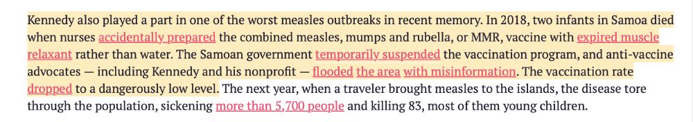 Kennedy also played a part in one of the worst measles outbreaks in recent memory. In 2018, two infants in Samoa died when nurses accidentally prepared the combined measles, mumps and rubella, or MMR, vaccine with expired muscle relaxant rather than water. The Samoan government temporarily suspended the vaccination program, and anti-vaccine advocates - including Kennedy and his nonprofit - flooded the area with misinformation. The vaccination rate dropped to a dangerously low level. The next year, when a traveler brought measles to the islands, the disease tore through the population, sickening more than 5,700 people and killing 83, most of them young children.