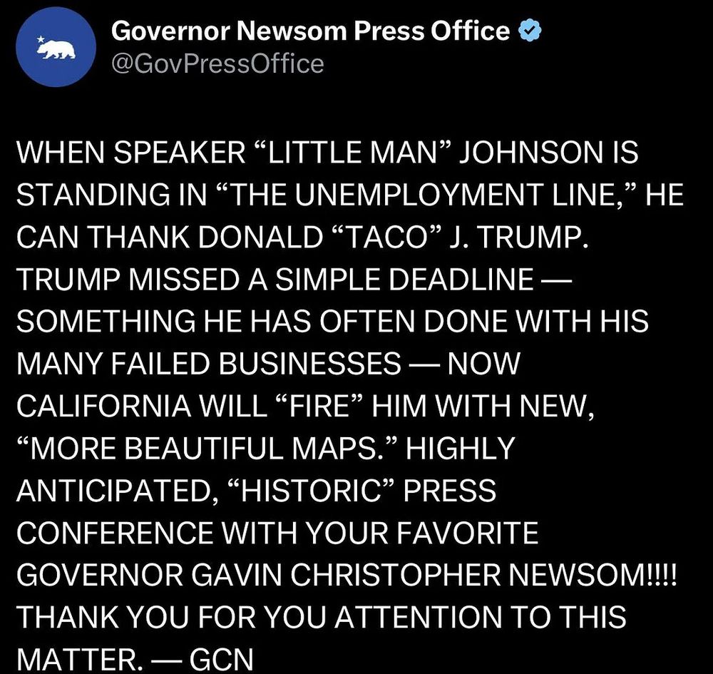 Post by Gavin Newsom: When speaker "little man" Johnson is standing in "the unemployment line," he can thank Donald "TACO" J. Trump. Trump missed a simple deadline--something he has often done with his many failed businesses--now California will "fire" him with new, "more beautiful maps."  Highly anticipated, "historic" press conference with your favorite governor Gavin Christopher Newsom!!!!! Thank you for your attention to this matter. --GCN