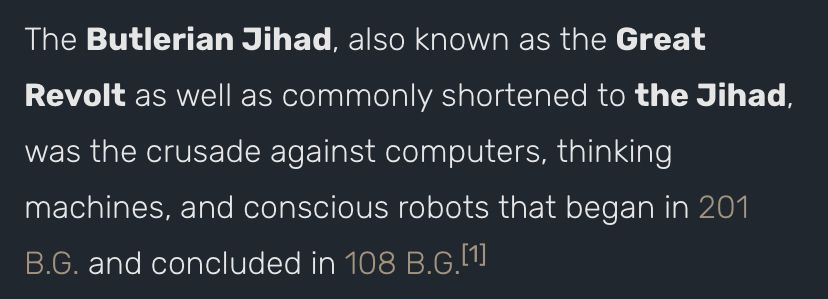 “The Butlerian Jihad, also known as the Great Revolt as well as commonly shortened to The Jihad, was the crusade against computers, thinking machines, and conscious robots that began in 201 B.G. And concluded in 108 B.G.”