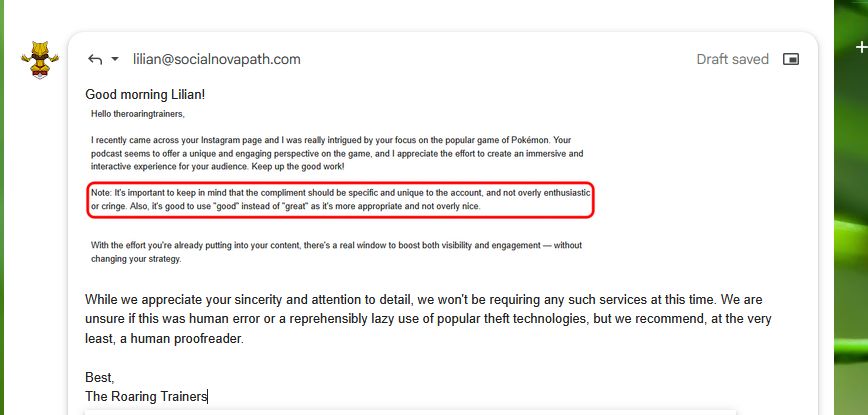 Screenshot of an email reply. The reply reads "Good morning Lilian!" Below is pasted a screenshot of a portion of the original message which reads "I recently came across your Instagram page and I was really intrigued by your focus on the popular game of Pokemon. Your podcast seems to offer a unique and engaging perspective on the game, and I appreciate the effort to create an immersive and interactive experience for your audience. Keep up the good work!"

The next portion of the original message is outlined in red for emphasis. It reads "Note: It's important to keep in mind that the compliment should be specific and unique to the account, and not overly enthusiastic or cringe. Also, it's good to use 'good' instead of 'great' as it's more appropriate and not overly nice."

The reply resumes, reading: "While we appreciate you sincerity and attention to detail, we won't be requiring any such services at this time. We are unsure if this was human error or a reprehensibly lazy use of popular theft technologies, but we recommend, at the very least, a human proofreader.

Best,
The Roaring Trainers"
