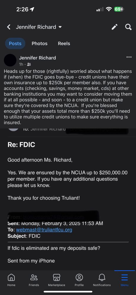 Screenshot of a post I made on fb consisting of  my email to a credit union asking them if the fdic is eliminated are my deposits safe with them. They replied yes, they are insured by NCUA up to $250k per member. Rest of post reads:

Heads up for those (rightfully) worried about what happens if (when) the FDIC goes bye-bye - credit unions have their own insurance up to $250k per member also. If you have accounts (checking, savings, money market, cds) at other banking institutions you may want to consider moving them if at all possible - and soon - to a credit union but make sure they’re covered by the NCUA.  If you’re blessed enough that your assets total more than $250k you’ll need to utilize multiple credit unions to make sure everything is insured.