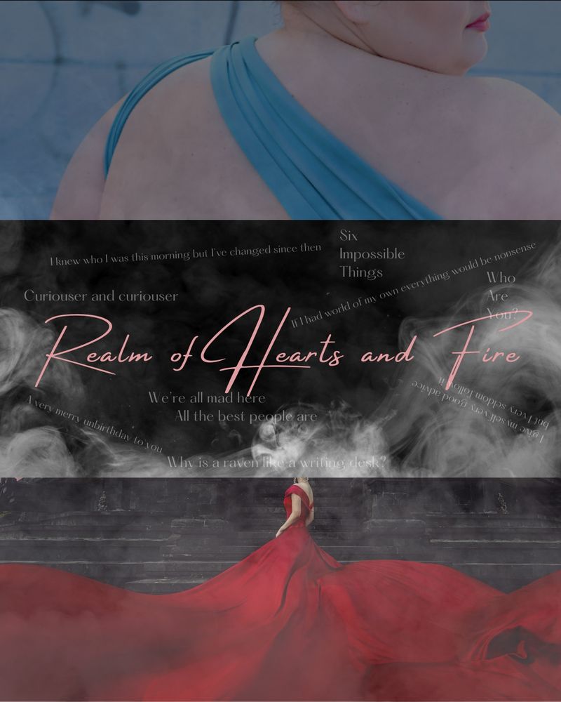 Top: fat woman in blue gown 
Bottom: woman in red gown
Smoke covering everything 
Middle: REALM OF HEARTS AND FIRE
Quotes in background โweโre all mad here, all the best people areโ โI knew who I was this morning but Iโve changed since thenโ โa very merry unbirthday to youโ โcuriouser and curiouserโ โwhy is a raven like a writing deskโ โsix impossible thingsโ โif I had a world of my own everything would be nonsenseโ I give myself very good advice but I very seldom follow itโ โwho are youโ