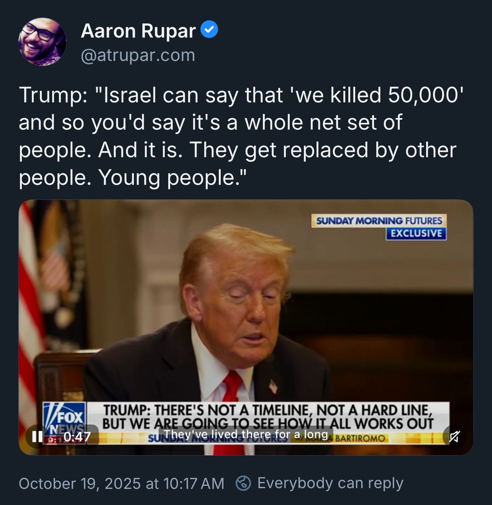 A screenshot of a bluesky post.

Aaron Rupar @atrupar.com
Trump: "Israel can say that 'we killed 50,000' and so you'd say it's a whole net set of people. And it is. They get replaced by other people. Young people."