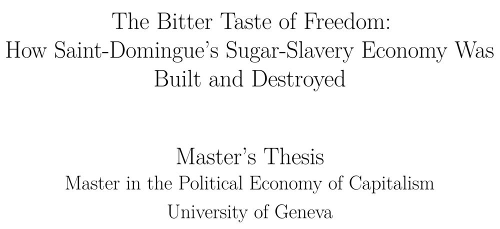 Title page of a master's thesis, saying: 

"The Bitter Taste of Freedom: How Saint-Domingue’s Sugar-Slavery Economy Was Built and Destroyed

Master’s Thesis

Master in the Political Economy of Capitalism

University of Geneva"
