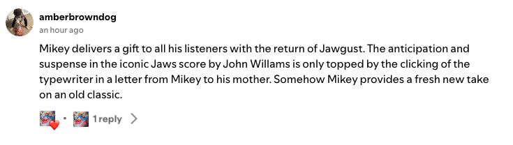 A spotify comment on one of my podcasts from amberbrowndog: "Mikey delivers a gift to all his listeners with the return of Jawgust. The anticipation and suspense in the iconic Jaws score by John Willams is only topped by the clicking of the typewriter in a letter from Mikey to his mother. Somehow Mikey provides a fresh new take on an old classic."