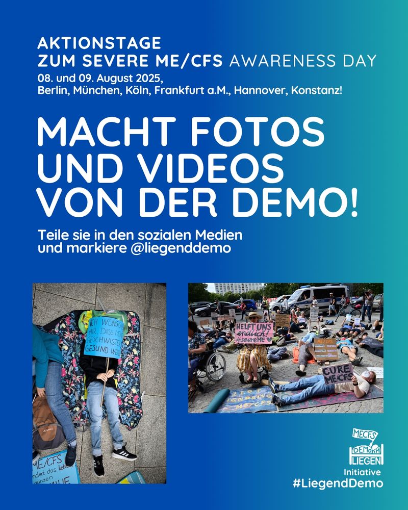 Das Bild hat einen blau-türkisen Hintergrund. Ganz oben steht in weißer Schrift "Aktionstage zum Severe ME/CFS Awarness Day - 08. und 09. August 2025, Berlin, München, Köln, Frankfurt a. M., Hannover, Konstanz!"
Darunter steht in weißer Schrift groß "Mache Fotos und Videos von der Demo!" Etwas kleiner steht unter diesem Aufruf "Teile sie in den sozialen Medien und markiere @liegenddemo"
Darunter sieht man zwei Fotos. Auf dem ersten Foto liegt eine Person mit schwarzem Oberteil, blauer Jeans und schwarz-weißen Schuhen auf einer Decke mit buntem Blumenmuster. Die Person hält ein blaues Transparent, welches das Gesicht  verdeckt, darauf steht "Ich wünsche mir das meine Geschwister gesund werden" Neben ihr sitzt eine Person mit einem braunen Rucksack. Das zweite Foto zeigt den Ausschnitt einer Demo, auf dem mehrere sitzende, liegende und stehende Personen mit Transparenten zu sehen sind. Auf einem rosanen Transparent, welches eine Person im Rollstuhl hält, steht "Helft uns endlich! #severeME" mit einem gemalten schwarzen Herz. Eine Person die im Vordergrund auf einer Matte liegt hält ein Schild mit dem Text "cure ME/CFS". Im Hintergrund sieht man einen Polizeiwagen, diverse andere Autos, Bäume und ein Hochhaus.
Rechts unten sieht man das Liegenddemo Logo mit dem Text "Initiative #Liegenddemo"