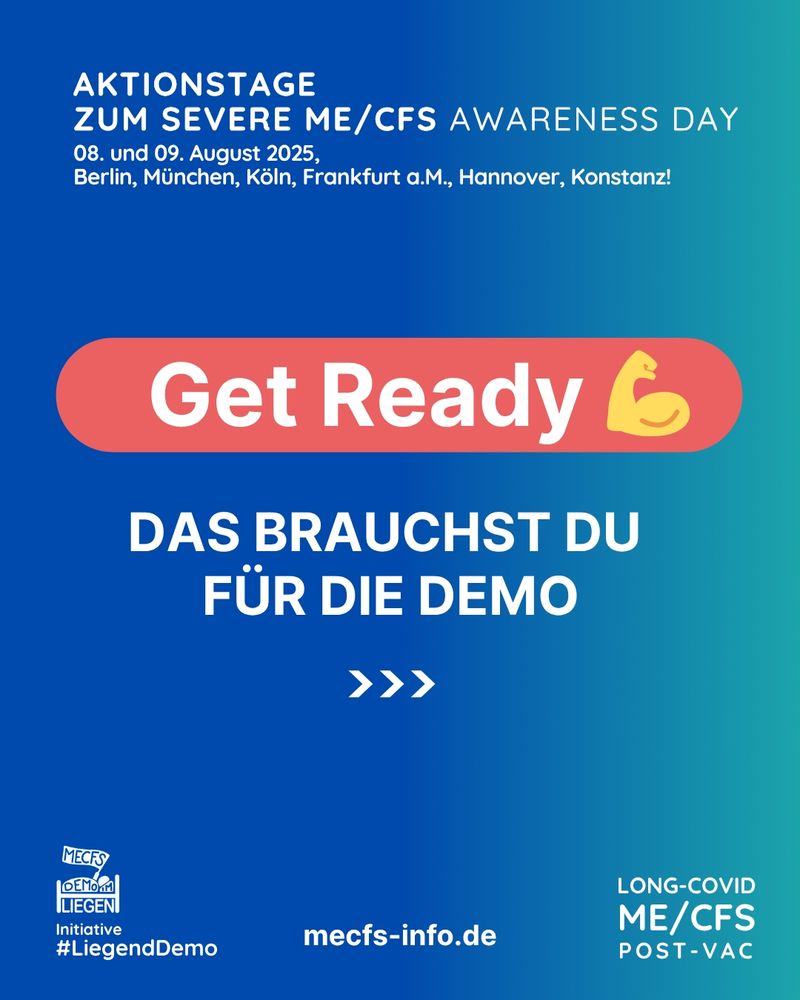 Das Bild hat einen blau-türkisen Hintergrund. Ganz oben steht in weißer Schrift "Aktionstage zum Severe ME/CFS Awarness Day - 08. und 09. August 2025, Berlin, München, Köln, Frankfurt a. M., Hannover, Konstanz!"
Darunter steht auf einem roten Hintergrund mit weißer Schrift "Get ready" mit einem Emoji, welcher einen gebeugten Arm mit angepanntem Bizeps zeigt.
Darunter steht in weißer Schrift "Das brauchst du für die Demo" mit Pfeilsymbolen, welche auf die nächste Kachel verweisen.
Rechts unten steht "Long Covid, ME/CFS, Post Vac", mittig steht "mecfs-info.de" und links unten sieht man das Liegenddemo Logo mit dem Text "Initiative #Liegenddemo"