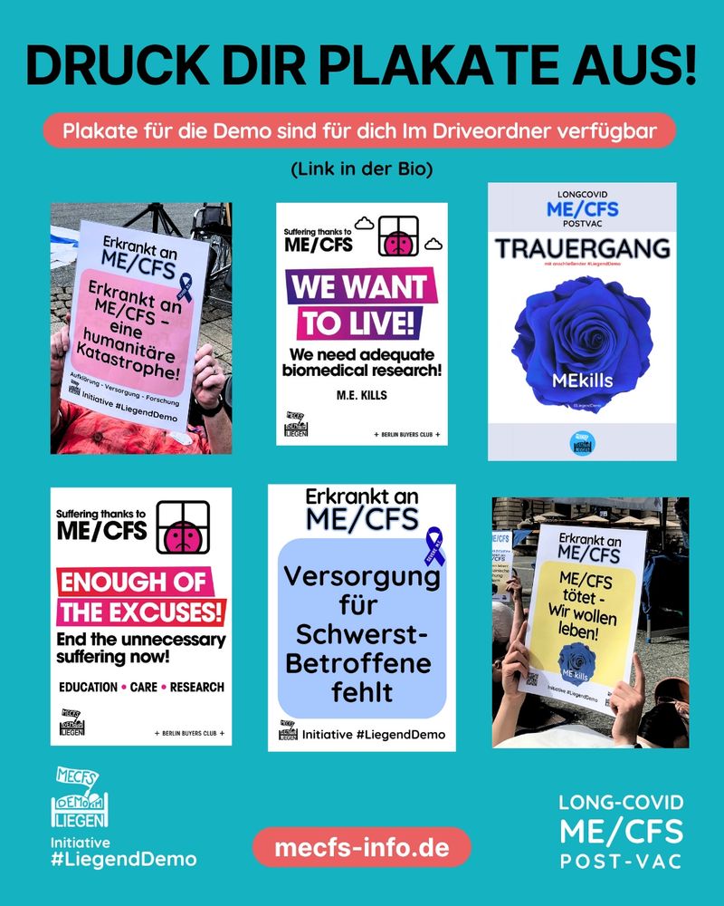 Türkise Grafik mit sechs Demo-Plakaten zum Thema ME/CFS. Über diesen Plakaten steht: „Druck dir Plakate aus!" Darunter steht mit einem roten Hintergrund der Satz "Plakate für die Demo sind für dich im Driveordner verfügbar (Link in der Bio)“.

Die Plakate tragen z.B. folgende Botschaften:
1. Auf weißem Hintergrund steht "Erkrankt an ME/CFS", darunter steht auf rosanem Hintergrund "Erkrankt an ME/CFS -  eine humanitäre Katastrophe!" Ganz unten steht  "Aufklärung, Versorgung, Forschung" und das Liegenddemo Logo mit dem Text "Initiative #Liegenddemo"

2. Das Plakat ist weiß, ein Teil des Textes hat einen lila-rosanen Hintergrund. Rechts oben sieht man ein trauriges, rosa Smiley, welches aus einem Fenster blickt und daneben zwei Wolken. Auf dem Plakat steht "Suffering thanks to ME/CFS. We want to live! We need adequate biomedical research! M.E. kills“. Rechts unten steht "Berlin Buyers Club", links unten ist das Liegenddemo Logo zu sehen.

3. Auf einem weiß-grauen Plakat steht "Trauergang – Longcovid, ME/CFS, PostVac" Darunter ist eine blaue Rose auf welcher "ME kills“  steht.

4. Auf einem weißen Plakat steht "Suffering thanks to ME/CFS". Neben diesem Text sieht man einen traurigen, rosa Smiley welcher aus einem Fenster blickt und daneben zwei Wolken. Darunter steht auf rosanem Hintergrund "Enough of the excuses!" Auf weißem Hintergrund steht weiter "End the unnecessary suffering now! Education • Care • Research“ Unten rechts steht "Berlin Buyers Club" und unten links sieht man das Liegenddemo Logo.

5. Auf einem weißen Plakat steht "Erkrankt an ME/CFS. Darunter steht auf blauem Hintergrund "Versorgung für Schwerst-Betroffene fehlt“ mit einer blauen Schleife. Ganz unten sieht man das Liegenddemo Logo mit dem Text "Initiative Liegenddemo"

Rechts unten auf der Grafik steht "Long Covid, ME/CFS, Post Vac", unten mittig steht mit rotem Hintergrund "mecfs-info.de" und links unten sieht man das Liegenddemo Logo mit dem Text "Initiative #Liegenddemo"