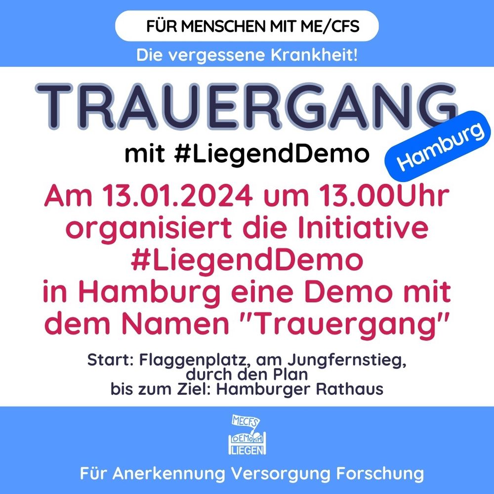 Quadratische Grafik mit weißem Hintergrund und einem breiten blauen Streifen jeweils oben und unten. Auf der Grafik steht folgender Text: Für Menschen mit ME/CFS. Die vergessene Krankheit! TRAUERGANG mit #Liegenddemo. Hamburg.
Am 13.01.2024 um 1300 Uhr organisiert die Initiative #LiegendDemo in Hamburg eine Demo mit dem Namen "Trauergang". 
Start: Auf dem Flaggenplatz, am Jungfernstieg, durch den Plan bis zum Ziel: Hamburger Rathaus. Für Anerkennung Versorgung Forschung.
Unten mittig das Logo der Initiative Liegenddemo.