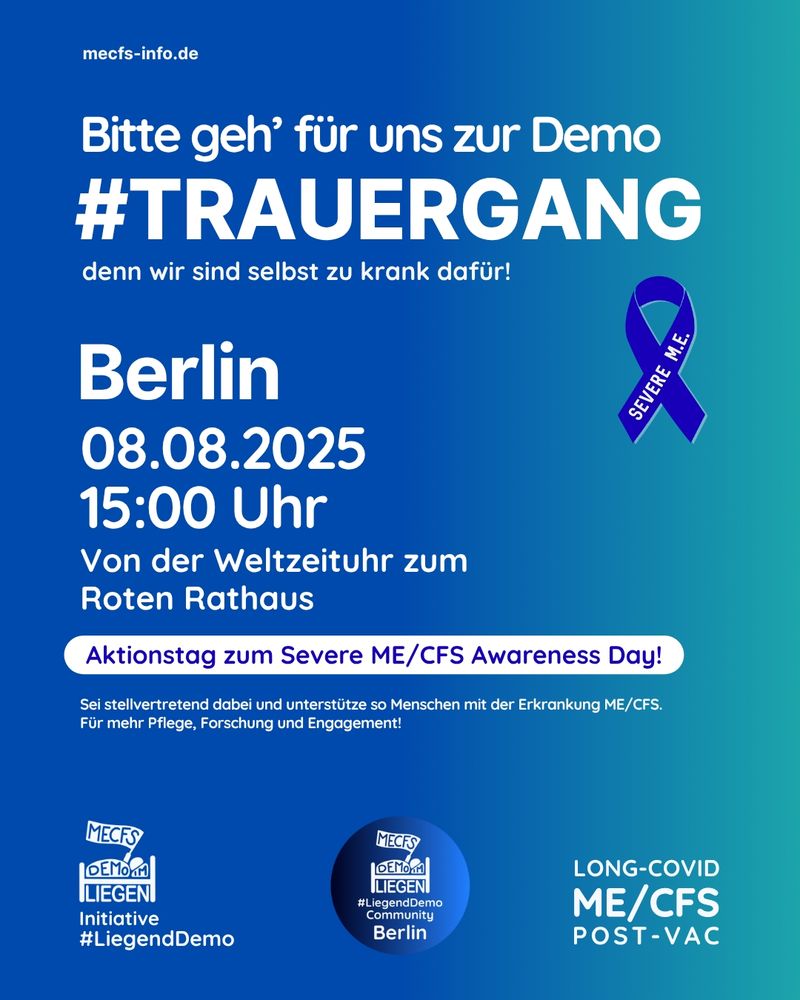 Der Hintergrund des Bildes besteht aus einem farbigen Übergang von hell- zu dunkelblau. Rechts oben steht in weißer Schrift "mecfs-info.de". Darunter steht "Bitte geh für uns zur Demo - #Trauergang - denn wir sind selbst zu krank dafür!" Unter diesem Text ist eine blaue Schleife mit der Aufschrift "Severe M.E.", daneben steht "Berlin, 08.08.2025, 15 Uhr, von der Weltzeituhr zum Roten Rathaus" 
Unter diesen Informationen steht "Aktionstag zum Severe ME/CFS Awarness Day! - Sei stellvertretend dabei und unterstütze so Menschen mit der Erkrankung ME/CFS. Für mehr Pflege, Forschung und Engagement!"
Links unten ist das Liegenddemo Logo mit dem Text "Initiative #Liegenddemo" zu sehen. Unten rechts steht "Long Covid, ME/CFS, Post Vac" und dazwischen sieht man das Liegenddemo Community Logo mit dem Text "#Liegenddemo Community Berlin"
