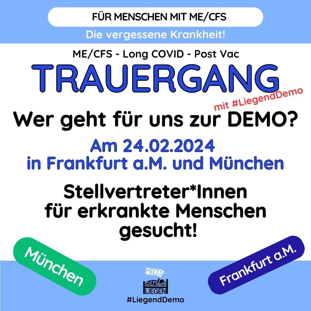 Quadratische Grafik mit blauem Rand oben und unten und folgendem Text: Für Menschen mit ME/CFS. Die vergessene Krankheit! ME/CFS – Long Covid – Post Vac. TRAUERGANG mit #LiegendDemo. Wer geht für uns zur DEMO? Am 24.02.2024 in Frankfurt am Main und München. Stellvertreter und Stellvertreterinnen für erkrankte Menschen gesucht!Unten links grün unterlegt: München.Unten rechts dunkelviolett unterlegt: Frankfurt am Main.Unten mittig das Logo der Initiative #LiegendDemo.