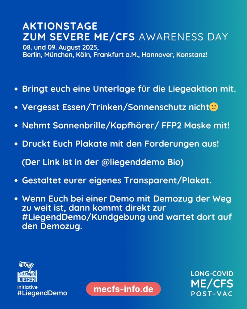 Das Bild hat einen blau-türkisen Hintergrund. Ganz oben steht in weißer Schrift "Aktionstage zum Severe ME/CFS Awarness Day - 08. und 09. August 2025, Berlin, München, Köln, Frankfurt a. M., Hannover, Konstanz!"
Darunter stehen in weißer Schrift mehrere aufgelistete Punkte: 
- Bringt euch eine Unterlage für die Liegeaktion mit. 
- Vergesst Essen/Trinken/Sonnenschutz nicht
- Nehmt Sonnenbrille/Kopfhörer/ FFP2 Maske mit!
- Druckt Euch Plakate mit den Forderungen aus! (Der Link ist in der @liegenddemo Bio)
- Gestaltet eurer eigenes Transparent/Plakat.
- Wenn Euch bei einer Demo mit Demozug der Weg zu weit ist, dann kommt direkt zur #LiegendDemo/Kundgebung und wartet dort auf den Demozug.
Rechts unten steht "Long Covid, ME/CFS, Post Vac", mittig steht auf rotem Hintergrund "mecfs-info.de" und links unten sieht man das Liegenddemo Logo mit dem Text "Initiative #Liegenddemo"