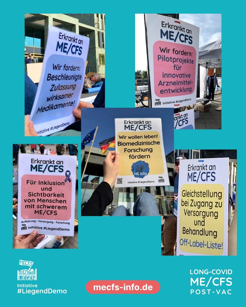 Die Grafik hat einen türkisen Hintergrund und zeigt fünf Fotos von Plakaten.
Auf dem ersten Plakat steht auf weißem Hintergrund "Erkrankt an ME/CFS" und darunter auf blauem Hintergrund "Wir fordern beschleunigte Zulassung wirksamer Medikamente". Ganz unten sieht man das Liegenddemo Logo mit dem Text "Initiative #Liegenddemo".
Auf dem zweiten Plakat steht auf weißem Hintergrund "Erkrankt an ME/CFS". Auf rosanem Hintergrund steht darunter "Wir fordern Pilotprojekte für innovative Arzneimittelentwicklung".Darunter sieht man das Liegenddemo Logo mit dem Text "Initiative Liegenddemo".
Auf dem dritten Plakat steht ganz oben auf weißem Hintergrund "Erkrankt an ME/CFS", darunter steht auf gelbem Hintergrund "Wir wollen leben! Biomedizinische Forschung fördern". Darunter ist eine blaue Rose mit dem Text "ME kills". Unten rechts sieht man das Liegenddemo Logo mit dem Text "Initiative Liegenddemo".
Auf dem vierten Plakat steht auf weißem Hintergrund "Erkrankt an ME/CFS" und darunter auf rosanem Hintergrund " Für Inklusion und Sichtbarkeit von Menschen mit schwerem ME/CFS". Darunter steht "Aufklärung, Versorgung, Forschung" und das Liegenddemo Logo mit dem Text "Initiative Liegenddemo" ist zu sehen.
Auf dem fünften Plakat steht auf weißem Hintergrund "Erkrankt an ME/CFS", darunter steht auf gelbem Hintergrund "Gleichstellung bei Zugang zu Versorgung und Behandlung - Off label Liste!"
Rechts unten auf der Grafik steht "Long Covid, ME/CFS, Post Vac", daneben steht mittig auf rotem Hintergrund "mecfs-info.de" und links unten sieht man das Liegenddemo Logo mit dem Text "Initiative Liegenddemo"