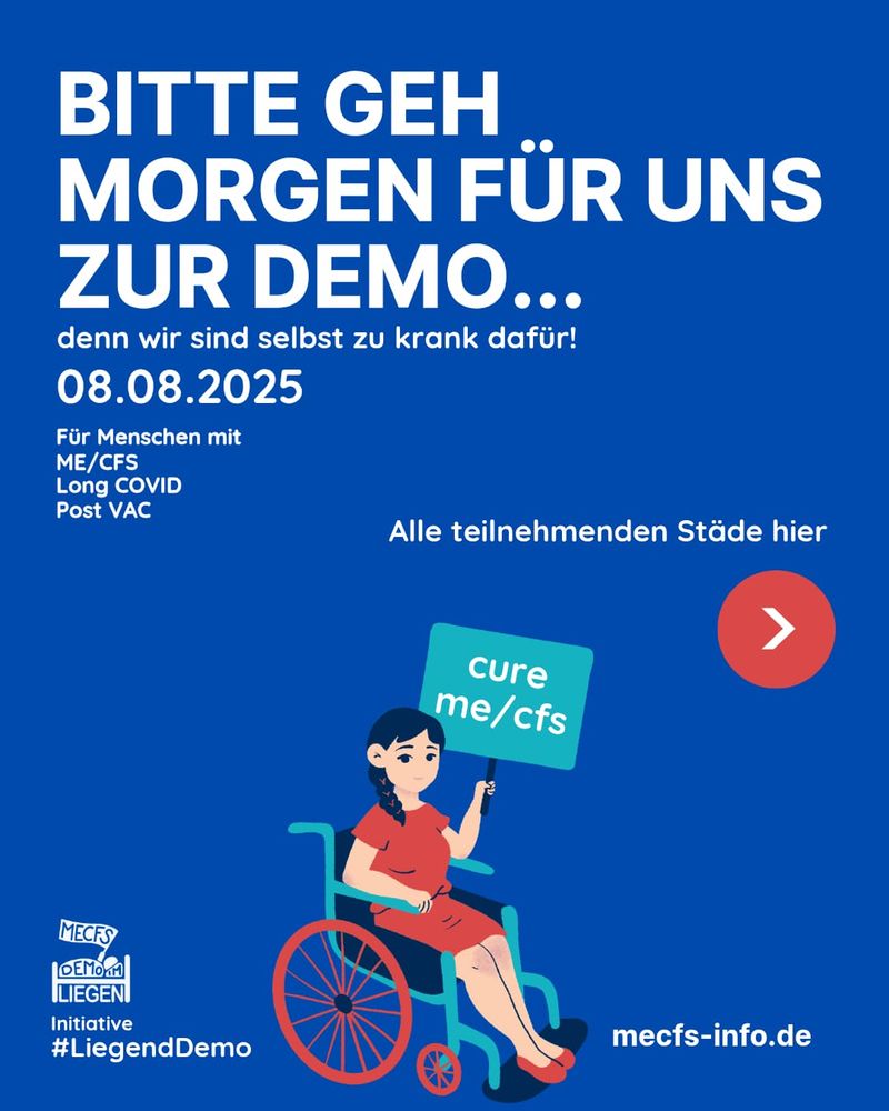 Das Bild hat einen dunkelblauen Hintergrund. Mit weißer Schrift steht ganz oben "Bitte komme morgen zur Demo - 08.08.2025 - für Menschen mit ME/CFS, Long Covid, Post Vac" Darunter sieht man das Symbol einer rollstuhlfahrenden Person, die ein Schild mit der Aufschrift "cure ME/CFS" hält. Daneben steht in weißer Schrift "Alle teilnehmenden Städte hier" mit einem rotfarbig unterlegtem Pfeilsymbol, welches auf die nächsten Kacheln verweist. Rechts unten steht "mecfs-info.de" und links unten sieht man das Liegenddemo Logo mit dem Text "Initiative #Liegenddemo"