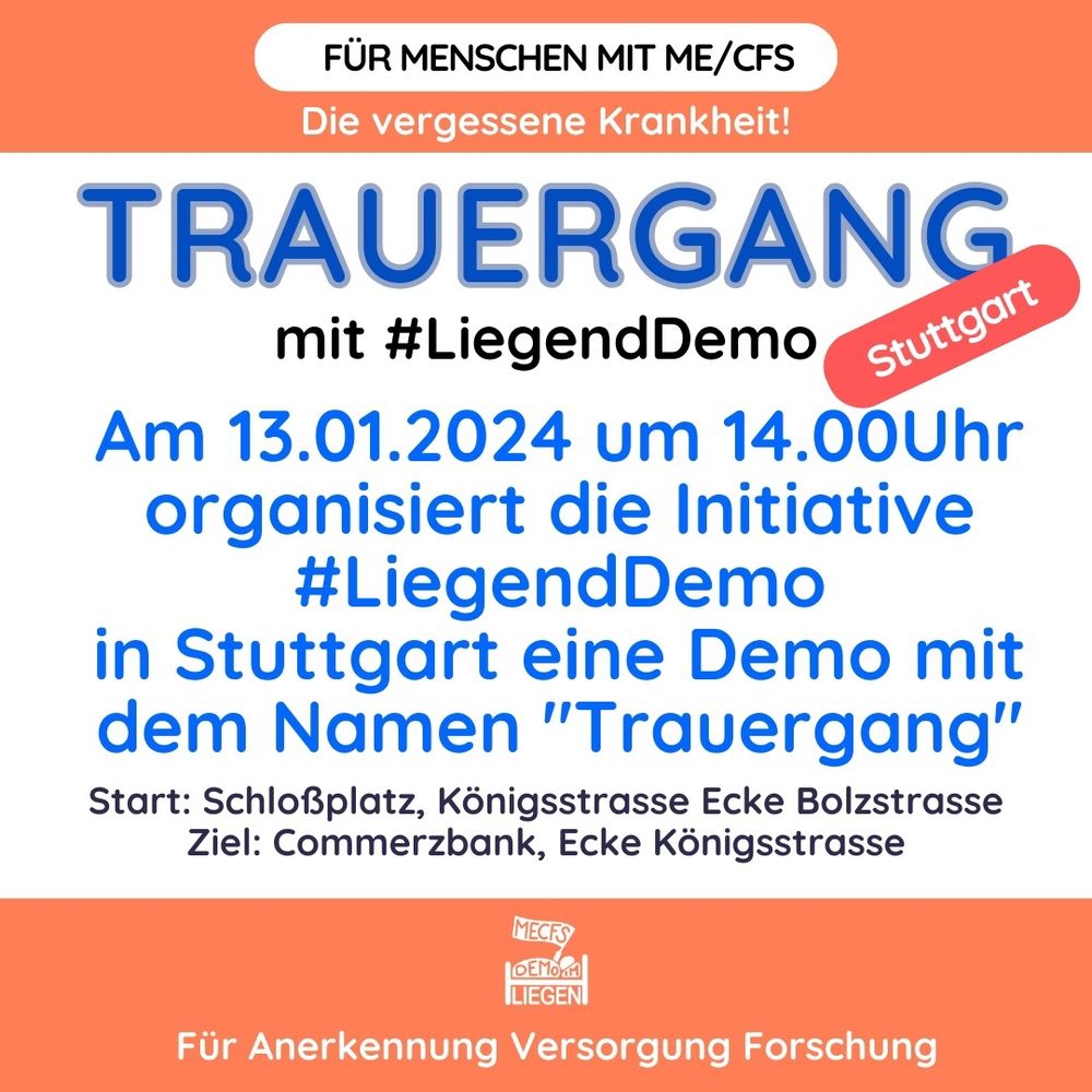 Quadratische Grafik mit weißem Hintergrund und einem breiten orangen Streifen jeweils oben und unten. Auf der Grafik steht folgender Text: Für Menschen mit ME/CFS. Die vergessene Krankheit! TRAUERGANG mit #Liegenddemo. Stuttgart.
Am 13.01.2024 um 14.00 Uhr organisiert die Initiative #LiegendDemo in Stuttgart eine Demo mit dem Namen "Trauergang". 
Start: Schloßplatz, Königsstrasse Ecke Bolzstrasse. Ziel: Commerzbank, Ecke Königsstrasse. Für Anerkennung Versorgung Forschung.
Unten mittig das Logo der Initiative Liegenddemo.
