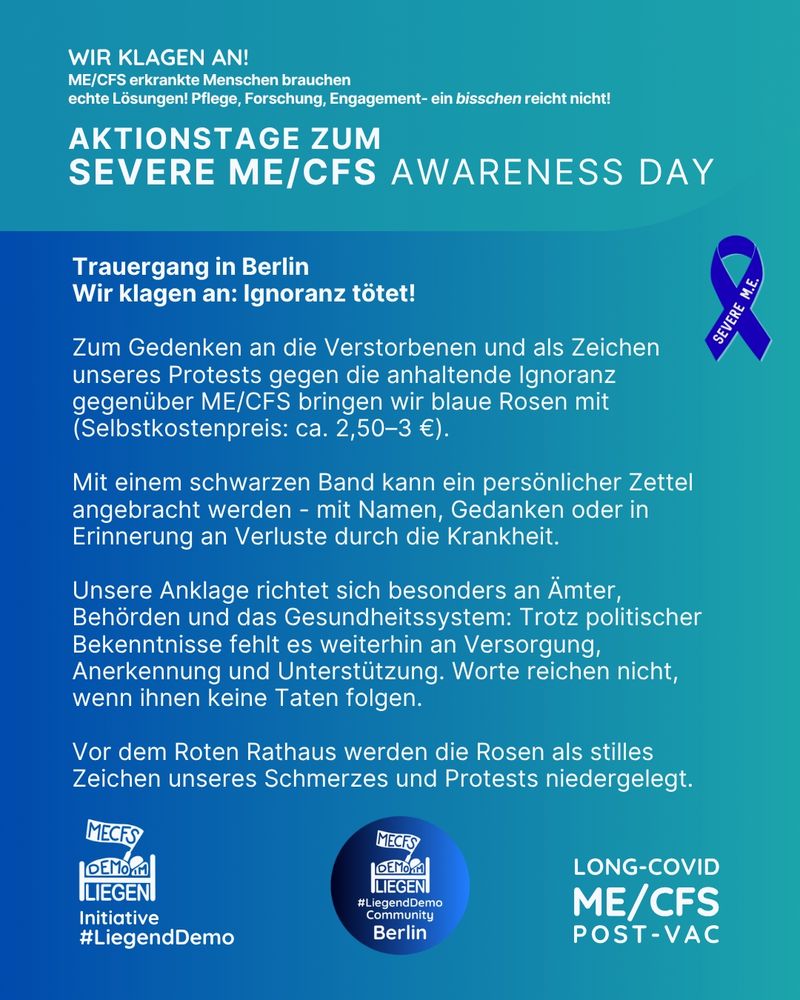 Der Hintergrund des Bildes besteht aus einem farbigen Übergang von hell- zu dunkelblau. Rechts oben steht in weißer Schrift "Wir klagen an! ME/CFS Erkrankte Menschen brauchen echte Lösungen! Pflege, Forschung, Engagement - ein bisschen reicht nicht!" Rechts davon ist eine blaue Schleife mit der Aufschrift "Severe M.E." zu sehen, daneben steht "Trauergang in Berlin
Wir klagen an: Ignoranz tötet!
Zum Gedenken an die Verstorbenen und als Zeichen unseres Protests gegen die anhaltende Ignoranz gegenüber ME/CFS bringen wir blaue Rosen mit (Selbstkostenpreis: ca. 2,50–3 €).
Mit einem schwarzen Band kann ein persönlicher Zettel angebracht werden - mit Namen, Gedanken oder in Erinnerung an Verluste durch die Krankheit.
Unsere Anklage richtet sich besonders an Ämter, Behörden und das Gesundheitssystem: Trotz politischer Bekenntnisse fehlt es weiterhin an Versorgung, Anerkennung und Unterstützung. Worte reichen nicht, wenn ihnen keine Taten folgen.
Vor dem Roten Rathaus werden die Rosen als stilles Zeichen unseres Schmerzes und Protests niedergelegt." 
Unter diesen Informationen sieht man links unten das Liegenddemo Logo mit dem Text "Initiative #Liegenddemo". Unten rechts steht "Long Covid, ME/CFS, Post Vac" und dazwischen sieht man das Liegenddemo Community Logo mit dem Text "#Liegenddemo Community Berlin"