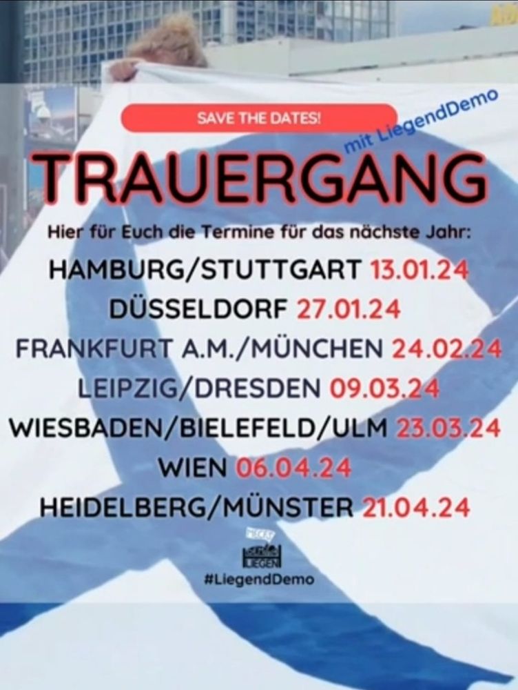 Im Hintergrund ist das Bild eines wehenden Tuches mit einer blauen Schleife. Darüber steht geschrieben. SAVE THE DATES! 

mit LiegendDemo 

TRAUERGANG 

Hier für Euch die Termine für das nächste Jahr: HAMBURG/STUTTGART 13.01.24 DÜSSELDORF 27.01.24 FRANKFURT A.M./MÜNCHEN 24.02.24 

LEIPZIG/DRESDEN 09.03.24 WIESBADEN/BIELEFELD/ULM 23.03.24 

WIEN 06.04.24 HEIDELBERG/MÜNSTER 21.04.24
#LiegendDemo