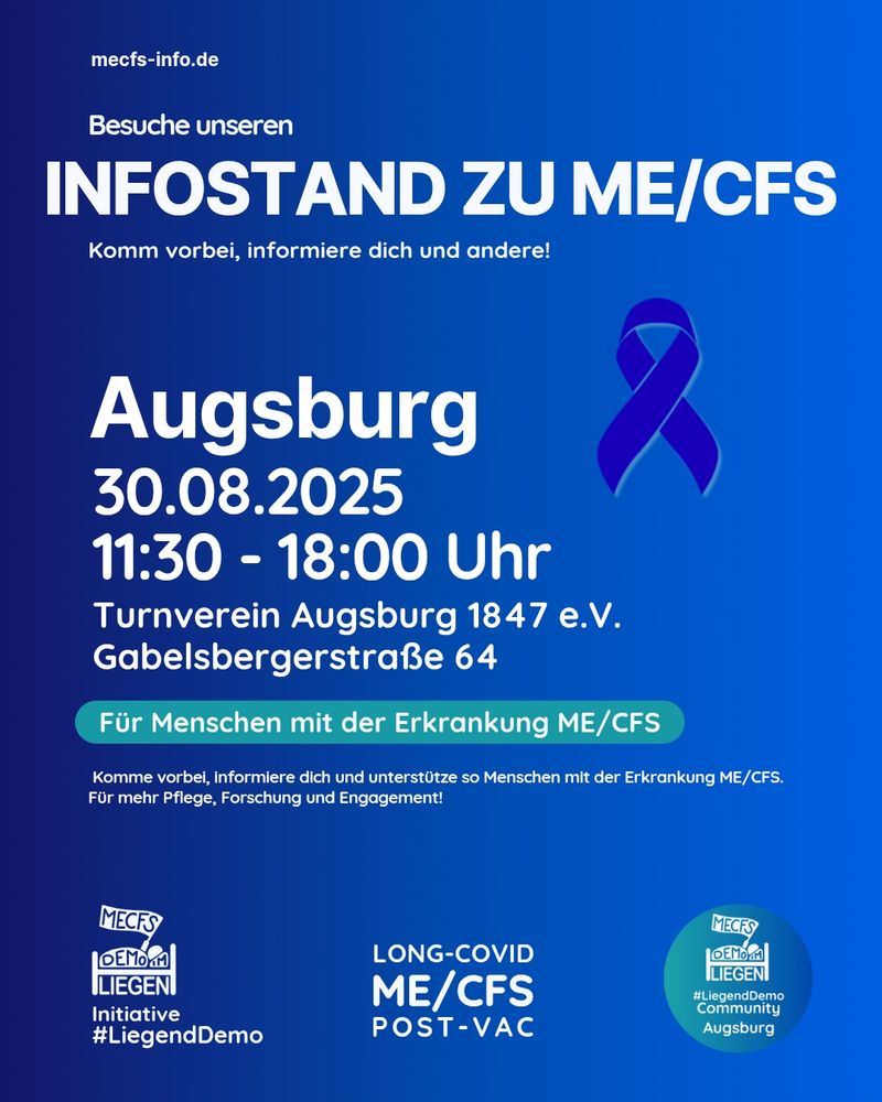 Auf einem Bild mit blauem Hintergrund steht ganz oben in kleiner Schrift "mecfs-info.de". Darunter steht in größerer Schrift "Besuche unseren Infostand zu ME/CFS - Komm vorbei, informiere dich und andere!". Darunter steht in noch größerer Schrift "Augsburg, 30.08.2025, 11:30-18:00 Uhr, Turnverein Augsburg 1847 e.V. Gabelsbergerstraße 64"
Neben diesem Text ist eine blaue Schleife eingefügt. In weißer Schrift mit einem türkisen Hintergrund steht darunter "Für Menschen mit der Erkrankung ME/CFS". Danach steht "Komm vorbei, informiere dich und unterstütze so Menschen mit der Erkrankung ME/CFS. Für mehr Pflege, Forschung und Engagement!".
Rechts unten ist das Liegenddemo Community Augsburg Logo zu sehen. Mittig unten steht "Long Covid, ME/CFS, Post Vac" und links unten sieht man das Liegenddemo Logo mit dem Text "Initiative #LiegendDemo".