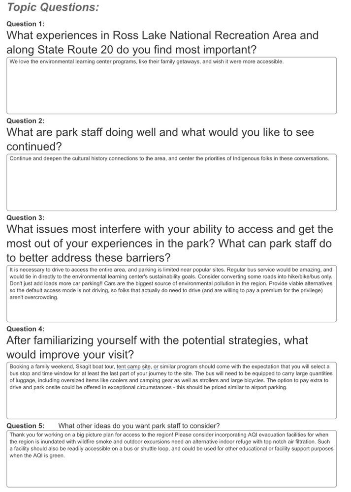 Screenshot of my As to the Qs from the survey

1. We love the environmental learning center programs, like their family getaways, and wish it were more accessible.
2. Continue and deepen the cultural history connections to the area, and center the priorities of Indigenous folks in these conversations.
3. It is necessary to drive to access the entire area, and parking is limited near popular sites. Regular bus service would be amazing, and would tie in directly to the environmental learning center's sustainability goals. Consider converting some roads into hike/bike/bus only. Don't just add loads more car parking!! Cars are the biggest source of environmental pollution in the region. Provide viable alternatives so the default access mode is not driving, so folks that actually do need to drive (and are willing to pay a premium for the privilege) aren't overcrowding.
4. Booking a family weekend, Skagit boat tour, tent camp site, or similar program should come with the expectation that you will select a bus stop and time window for at least the last part of your journey to the site. The bus will need to be equipped to carry large quantities of luggage, including oversized items like coolers and camping gear as well as strollers and large bicycles. The option to pay extra to drive and park onsite could be offered in exceptional circumstances - this should be priced similar to airport parking.
5. Thank you for working on a big picture plan for access to the region! Please consider incorporating AQI evacuation facilities for when the region is inundated with wildfire smoke and outdoor excursions need an alternative indoor refuge with top notch air filtration. Such a facility should also be readily accessible on a bus or shuttle loop, and could be used for other educational or facility support purposes when the AQI is green.