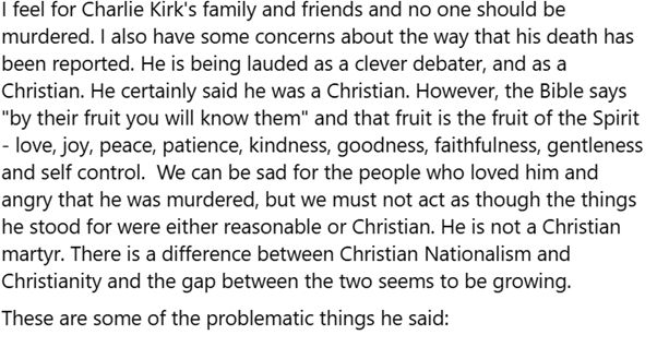 I feel for Charlie Kirk's family and friends and no one should be murdered. I also have some concerns about the way that his death has been reported. He is being lauded as a clever debater and as a Christian. He certainly said he was a Christian. However the Bible says "by their fruit you will know them" and that fruit is the fruit of the Spirit - love, joy, peace, patience, kindness, goodness, faithfulness, gentleness and self control. We can be sad for the people who loved him and angry that he was murdered, but we must not act as though the things he stood for were either reasonable or Christian. He is not a Christian martyr. There is a difference between Christian Nationalism and Christianity and the gap between the two seems to be growing. These are some of the problematic things he said: