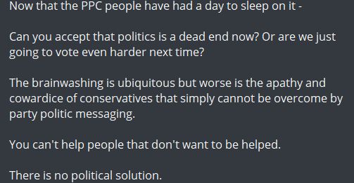 Quote taken from a prominent Canadian telegram channel. I cropped out the name but it rhymes with Meremy JaKenzie. 

"Now that the PPC people have had a day to sleep on it -

Can you accept that politics is a dead end now? Or are we just going to vote even harder next time? 

The brainwashing is ubiquitous but worse is the apathy and cowardice of conservatives that simply cannot be overcome by party politic messaging.

You can't help people that don't want to be helped. 

There is no political solution."