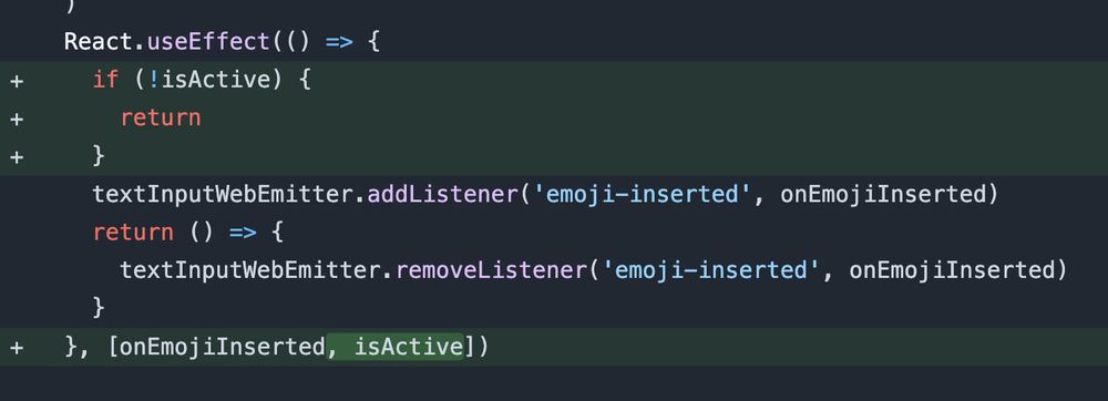 a code block:

  React.useEffect(() => {
    if (!isActive) {
      return
    }
    textInputWebEmitter.addListener('emoji-inserted', onEmojiInserted)
    return () => {
      textInputWebEmitter.removeListener('emoji-inserted', onEmojiInserted)
    }
  }, [onEmojiInserted, isActive])

the if (!isActive) condition is highlighted as newly added code