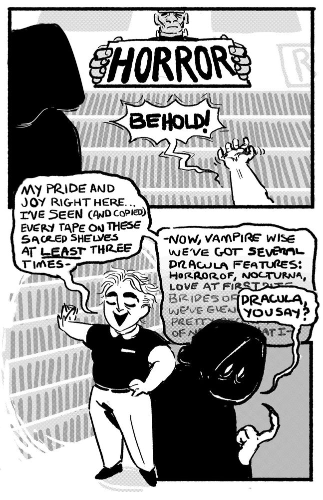 Comic page. First panel has Jess and a mysterious hooded figure looking up at the Frankenstein-themed sign above the horror section of the video store they're in. Jess extends a hand dramatically and shouts "Behold!". In the next panel, Jess stands with a hand on her hip , proudly patting the vhs tapes on the shelf as she says "My pride and joy right here... I've seen (and copied) every tape on these sacred shelves at least three times -- Now vampire wise we've got several Dracula features: Horror of Nocturna, Love at First Bite..." her explanation fades into the background in the third panel as the mysterious hooded figure asks "Dracula, you say?"