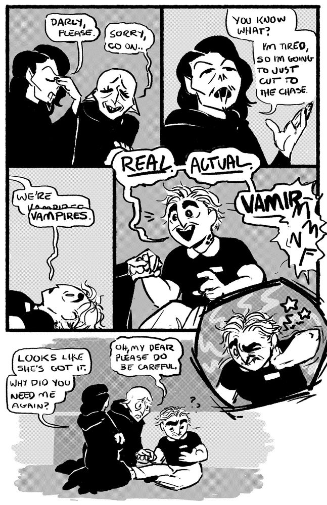 Comic page. Two vampires in black cloaks (Vincent and Darcy) sit on the floor of the video store over Jess, who has just woken up from being bitten. Vincent has shoulder length black hair and a weak van dyke beard. Darcy looks like Nosferatu with cute eyelashes. In the first panel, vincent pinches the bridge of his nose, saying "Darcy, please." Darcy says "Sorry, go on..." with an apologetic expression. Panel 2, Vincent says "You know what? I'm tired, So I'm going to just cut to the chase. We're vampires". Panel 3, Jess is still on the floor, looking shell-shocked. She says "vampires" at the same time as Vincent. Panel 4, Jess shoots up to sitting while Darcy holds her hand, she looks excited as she exclaims "Real. Actual. Vampire--MMNF" She's cut off by the pain from the bite in her neck. Panel 5 her hand jumps to the bite and her face screws up in surprised agony. In the final panel, Jess looks confused at her own hand. Vincent looks to Darcy and says "Looks like she's got it. Why did you need me again?" Darcy to Jess says "Oh, my dear, please do be careful."