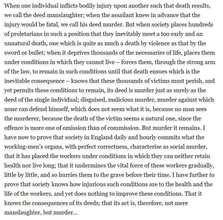 Big block of text: "When one individual inflicts bodily injury upon another such that death results, we call the deed manslaughter; when the assailant knew in advance that the injury would be fatal, we call his deed murder. But when society places hundreds of proletarians in such a position that they inevitably meet a too early and an unnatural death, one which is quite as much a death by violence as that by the sword or bullet; when it deprives thousands of the necessaries of life, places them under conditions in which they cannot live – forces them, through the strong arm of the law, to remain in such conditions until that death ensues which is the inevitable consequence – knows that these thousands of victims must perish, and yet permits these conditions to remain, its deed is murder just as surely as the deed of the single individual; disguised, malicious murder, murder against which none can defend himself, which does not seem what it is, because no man sees the murderer, because the death of the victim seems a natural one, since the offence is more one of omission than of commission. But murder it remains. I have now to prove that society in England daily and hourly commits what the working-men's organs, with perfect correctness, characterise as social murder, that it has placed the workers under conditions in which they can neither retain health nor live long; that it undermines the vital force of these workers gradually, little by little, and so hurries them to the grave before their time. I have further to prove that society knows how injurious such conditions are to the health and the life of the workers, and yet does nothing to improve these conditions. That it knows the consequences of its deeds; that its act is, therefore, not mere manslaughter, but murder…"