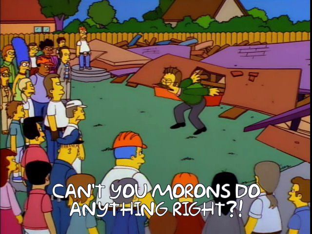 Ned Flanders, disheveled, screaming angrily at a crowd of people who had incompetently attempted to rebuild his fallen house. He says, "Can't you morons do anything right?!"

Taken from The Simpsons, season 8, episode 8, "Hurricane Neddy". Originally aired on December 29, 1996.