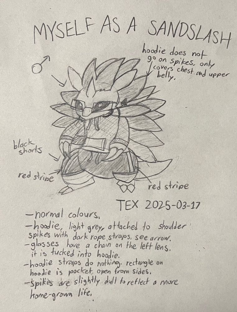 MYSELF AS A SANDSLASH

(Illustration of OC)
- Male symbol
- Normal colours (not shiny).
- Hoodie does not go on spikes, only covers chest and upper body.
- Black shorts, two red stripes.
- Light grey hoodie attached to shoulder spikes with dark rope straps. See pointing arrow.
- Glasses have a chain attached to the bottom left corner of the left lens that is tucked into the hoodie. This holds them on his face.
- The hoodie straps do nothing. The rectangle shape is a pocket that is open from the sides and leads to the same space, no dividers.
- Spikes are slightly dulled to reflect a more home-grown life.