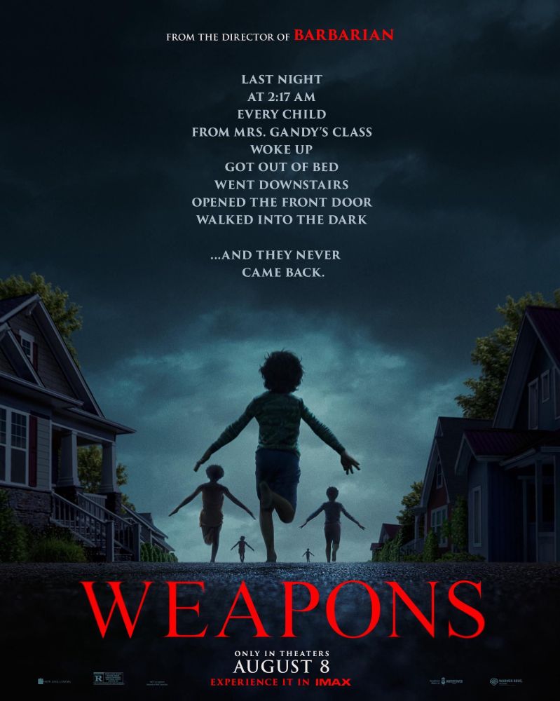The poster for the movie Weapons (2025).
Poster depicts a night time scene with five children running down the middle of a suburban street with arms 'Naturo-style' at their sides. Houses on either side of the street with a hint of woodland behind the houses.

The caption on the poster reads:
From the director of Barbarian

Last Night
at 2:17am
every child
from mrs. gandy's class
woke up
got out of bed
went downstairs
opened the front door
walked into the dark

...and they never
came back.

WEAPONS
only in theatres
august 8
experience it in imax
