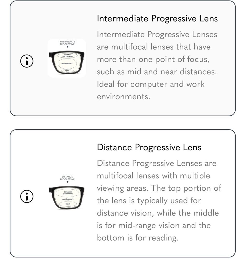 screenshot of gunnar lens options w descriptions: Intermediate Progressive Lens
Intermediate Progressive Lenses are multifocal lenses that have more than one point of focus, such as mid and near distances.
Ideal for computer and work environments.
Distance Progressive Lens
Distance Progressive Lenses are multifocal lenses with multiple viewing areas. The top portion of the lens is typically used for distance vision, while the middle is for mid-range vision and the bottom is for reading.
