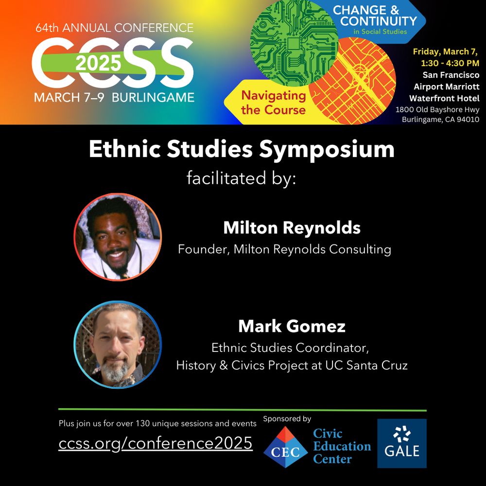California Council for the Social Studies Conference 
March 7-9, 2025
San Francisco Airport Marriott Waterfront Hotel
Burlingame, CA
Ethnic Studies Symposium
Facilitated by Milton Reynolds, Founder of Milton Reynolds Consulting and Mark Gomez, Ethnic Studies Coordinator
Sponsored by the Civic Education Center and GALE
“Change and Continuity in the Social Studies: Navigating the Course”
Plus join us for over 130 unique sessions and events