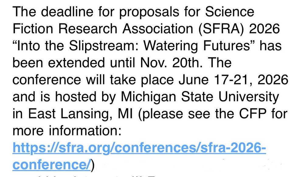 The deadline for proposals for Science Fiction Research Association (SFRA) 2026
"Into the Slipstream: Watering Futures" has been extended until Nov. 20th. The conference will take place June 17-21, 2026 and is hosted by Michigan State University in East Lansing, MI (please see the CFP for more information:
https://sfra.org/conferences/sfra-2026-
conference/