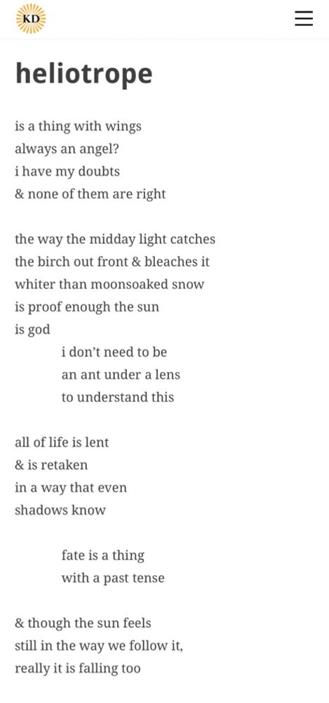 heliotrope
by Mathew Yates

is a things with wings
always an angel?
i have my doubts
and none of them are right

the way the midday light catches
the birch out front and bleaches it
whiter than moonsoaked snow
is proof enough the sun
is god
          i don't need to be
          an ant under a lens
          to understand this

all of life is lent
and is retaken
in a way that even
shadows know

          fate is a thing
          with a past tense

and though the sun feels
still in the way we follow it,
really it is falling too      