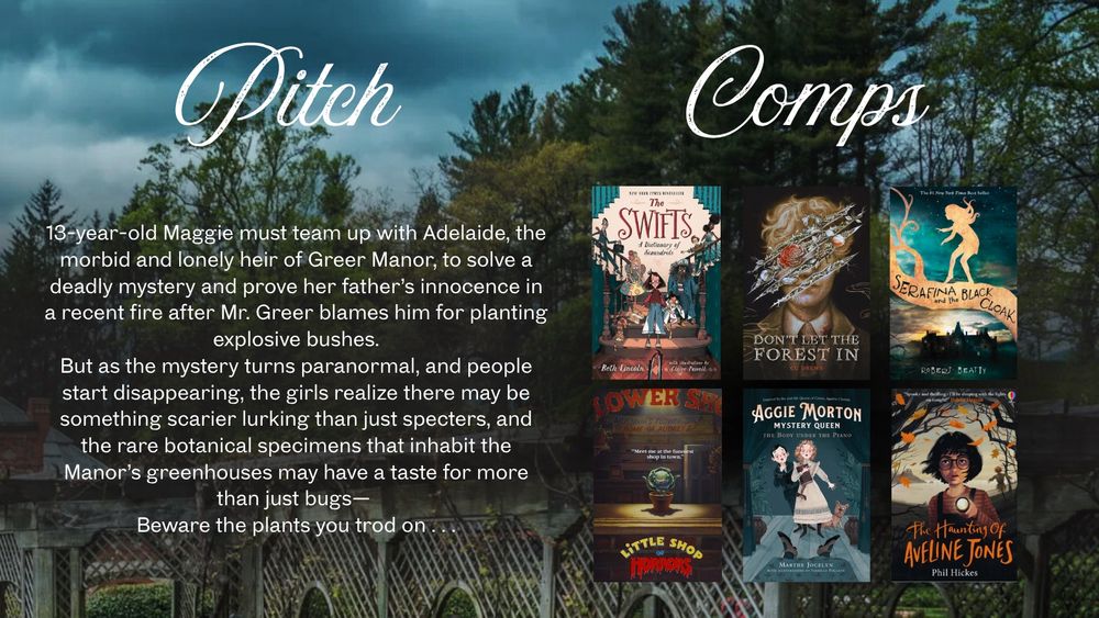 Pitch: 13-year-old Maggie must team up with Adelaide, the morbid and lonely heir of Greer Manor, to solve a deadly mystery and prove her father's innocence in a recent fire after Mr. Greer blames him for planting explosive bushes. But as the mystery turns paranormal, and people start disappearing, the girls realize there may be something scarier lurking than just specters, and the rare botanical specimens that inhabit the Manor's greenhouses may have a taste for more than just bugs—
Beware the plants you trod on . . .

Comps: The Swifts, Don’t Let the Forest In, Serafina and the Black Cloak, Little Shop of Horrors, Aggie Morton: Mystery Queen, The Haunting of Aveline Jones