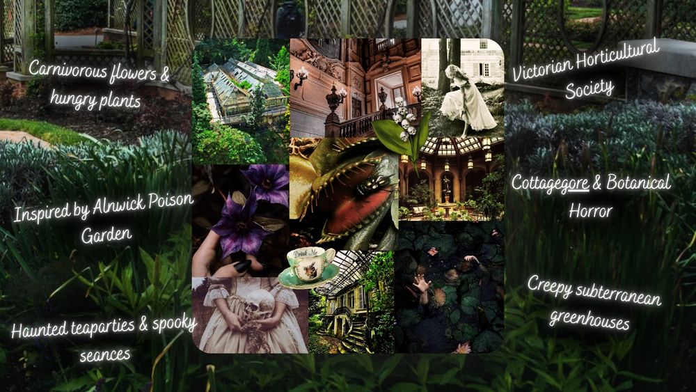 Carnivorous flowers & hungry plants, Inspired by Alnwick Poison Garden, Haunted teaparties & spooky seances, Victorian Horticultural society, cottageGORE & botanical horror, subterranean greenhouses

Moodboard from left to right: abandoned greenhouse, fancy manor, Victorian girl, poisonous flower, Venus flytrap, a conservatory, a historical woman with a skull, an abandoned estate, a person drowning.